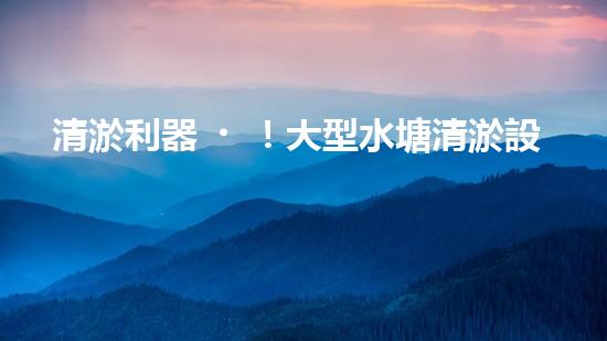 清淤利器！大型水塘清淤設備廠家揭秘，如何讓水塘恢復清澈如鏡？